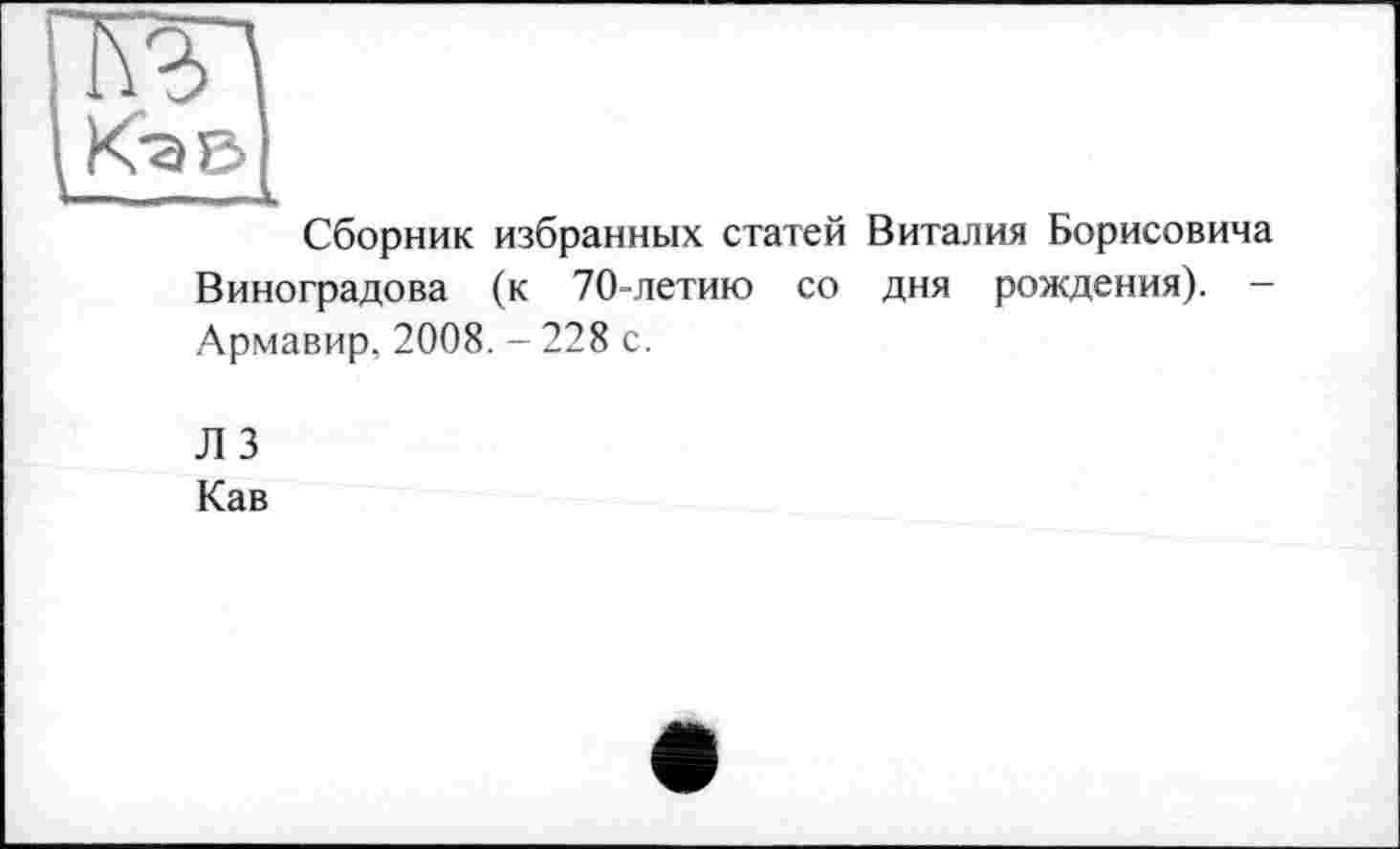 ﻿Кэв
Сборник избранных статей Виталия Борисовича Виноградова (к 70-летию со дня рождения). -Армавир, 2008. - 228 с.
Л 3 Кав